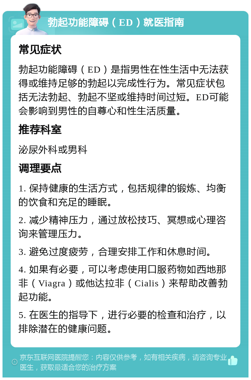 勃起功能障碍（ED）就医指南 常见症状 勃起功能障碍（ED）是指男性在性生活中无法获得或维持足够的勃起以完成性行为。常见症状包括无法勃起、勃起不坚或维持时间过短。ED可能会影响到男性的自尊心和性生活质量。 推荐科室 泌尿外科或男科 调理要点 1. 保持健康的生活方式，包括规律的锻炼、均衡的饮食和充足的睡眠。 2. 减少精神压力，通过放松技巧、冥想或心理咨询来管理压力。 3. 避免过度疲劳，合理安排工作和休息时间。 4. 如果有必要，可以考虑使用口服药物如西地那非（Viagra）或他达拉非（Cialis）来帮助改善勃起功能。 5. 在医生的指导下，进行必要的检查和治疗，以排除潜在的健康问题。