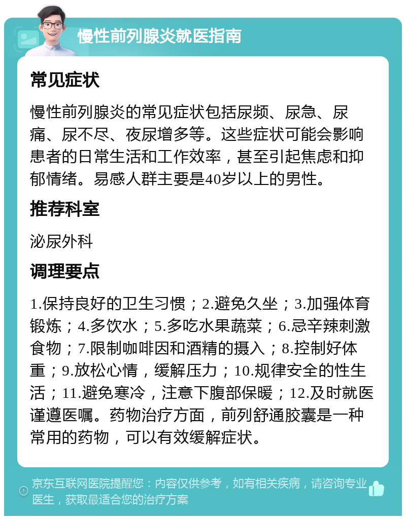 慢性前列腺炎就医指南 常见症状 慢性前列腺炎的常见症状包括尿频、尿急、尿痛、尿不尽、夜尿增多等。这些症状可能会影响患者的日常生活和工作效率，甚至引起焦虑和抑郁情绪。易感人群主要是40岁以上的男性。 推荐科室 泌尿外科 调理要点 1.保持良好的卫生习惯；2.避免久坐；3.加强体育锻炼；4.多饮水；5.多吃水果蔬菜；6.忌辛辣刺激食物；7.限制咖啡因和酒精的摄入；8.控制好体重；9.放松心情，缓解压力；10.规律安全的性生活；11.避免寒冷，注意下腹部保暖；12.及时就医谨遵医嘱。药物治疗方面，前列舒通胶囊是一种常用的药物，可以有效缓解症状。