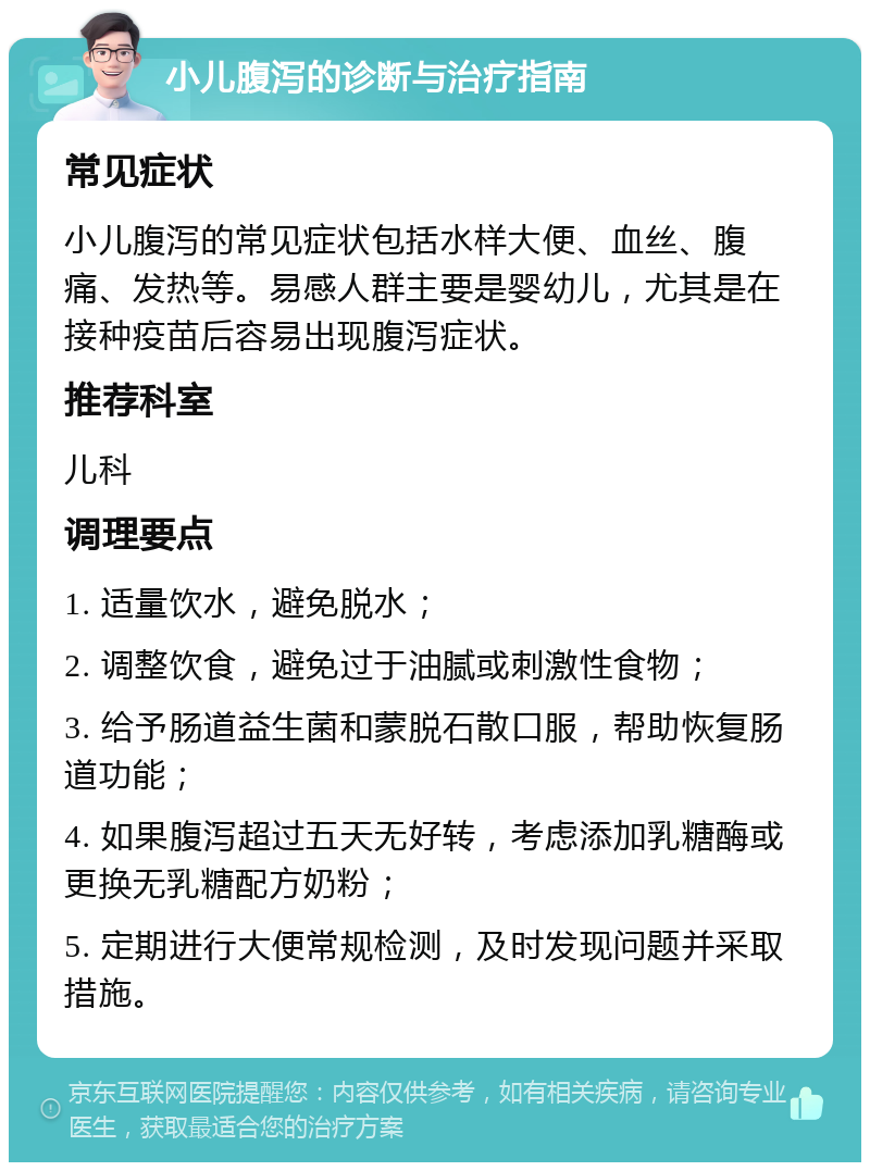 小儿腹泻的诊断与治疗指南 常见症状 小儿腹泻的常见症状包括水样大便、血丝、腹痛、发热等。易感人群主要是婴幼儿，尤其是在接种疫苗后容易出现腹泻症状。 推荐科室 儿科 调理要点 1. 适量饮水，避免脱水； 2. 调整饮食，避免过于油腻或刺激性食物； 3. 给予肠道益生菌和蒙脱石散口服，帮助恢复肠道功能； 4. 如果腹泻超过五天无好转，考虑添加乳糖酶或更换无乳糖配方奶粉； 5. 定期进行大便常规检测，及时发现问题并采取措施。