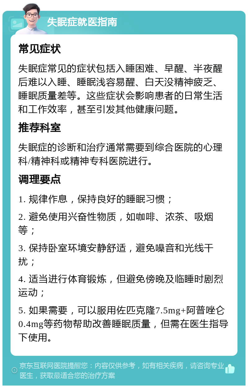 失眠症就医指南 常见症状 失眠症常见的症状包括入睡困难、早醒、半夜醒后难以入睡、睡眠浅容易醒、白天没精神疲乏、睡眠质量差等。这些症状会影响患者的日常生活和工作效率，甚至引发其他健康问题。 推荐科室 失眠症的诊断和治疗通常需要到综合医院的心理科/精神科或精神专科医院进行。 调理要点 1. 规律作息，保持良好的睡眠习惯； 2. 避免使用兴奋性物质，如咖啡、浓茶、吸烟等； 3. 保持卧室环境安静舒适，避免噪音和光线干扰； 4. 适当进行体育锻炼，但避免傍晚及临睡时剧烈运动； 5. 如果需要，可以服用佐匹克隆7.5mg+阿普唑仑0.4mg等药物帮助改善睡眠质量，但需在医生指导下使用。