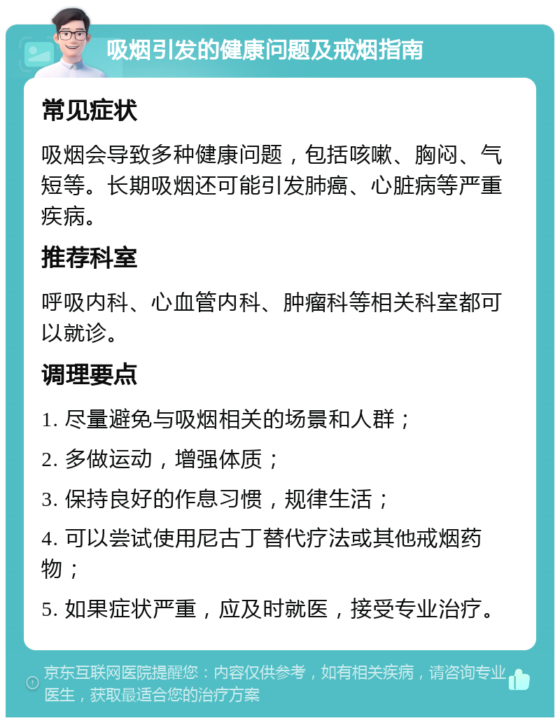 吸烟引发的健康问题及戒烟指南 常见症状 吸烟会导致多种健康问题，包括咳嗽、胸闷、气短等。长期吸烟还可能引发肺癌、心脏病等严重疾病。 推荐科室 呼吸内科、心血管内科、肿瘤科等相关科室都可以就诊。 调理要点 1. 尽量避免与吸烟相关的场景和人群； 2. 多做运动，增强体质； 3. 保持良好的作息习惯，规律生活； 4. 可以尝试使用尼古丁替代疗法或其他戒烟药物； 5. 如果症状严重，应及时就医，接受专业治疗。