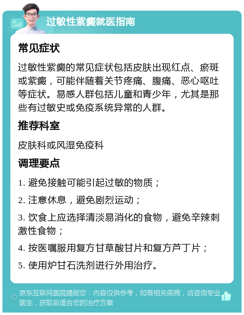 过敏性紫癜就医指南 常见症状 过敏性紫癜的常见症状包括皮肤出现红点、瘀斑或紫癜，可能伴随着关节疼痛、腹痛、恶心呕吐等症状。易感人群包括儿童和青少年，尤其是那些有过敏史或免疫系统异常的人群。 推荐科室 皮肤科或风湿免疫科 调理要点 1. 避免接触可能引起过敏的物质； 2. 注意休息，避免剧烈运动； 3. 饮食上应选择清淡易消化的食物，避免辛辣刺激性食物； 4. 按医嘱服用复方甘草酸甘片和复方芦丁片； 5. 使用炉甘石洗剂进行外用治疗。