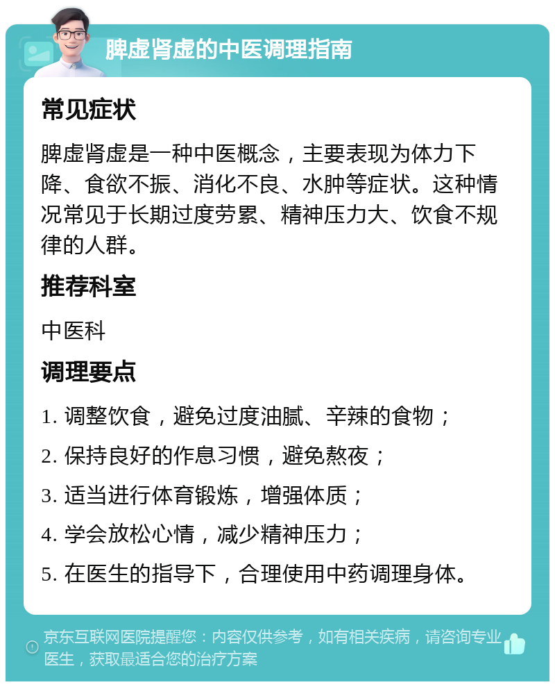 脾虚肾虚的中医调理指南 常见症状 脾虚肾虚是一种中医概念，主要表现为体力下降、食欲不振、消化不良、水肿等症状。这种情况常见于长期过度劳累、精神压力大、饮食不规律的人群。 推荐科室 中医科 调理要点 1. 调整饮食，避免过度油腻、辛辣的食物； 2. 保持良好的作息习惯，避免熬夜； 3. 适当进行体育锻炼，增强体质； 4. 学会放松心情，减少精神压力； 5. 在医生的指导下，合理使用中药调理身体。