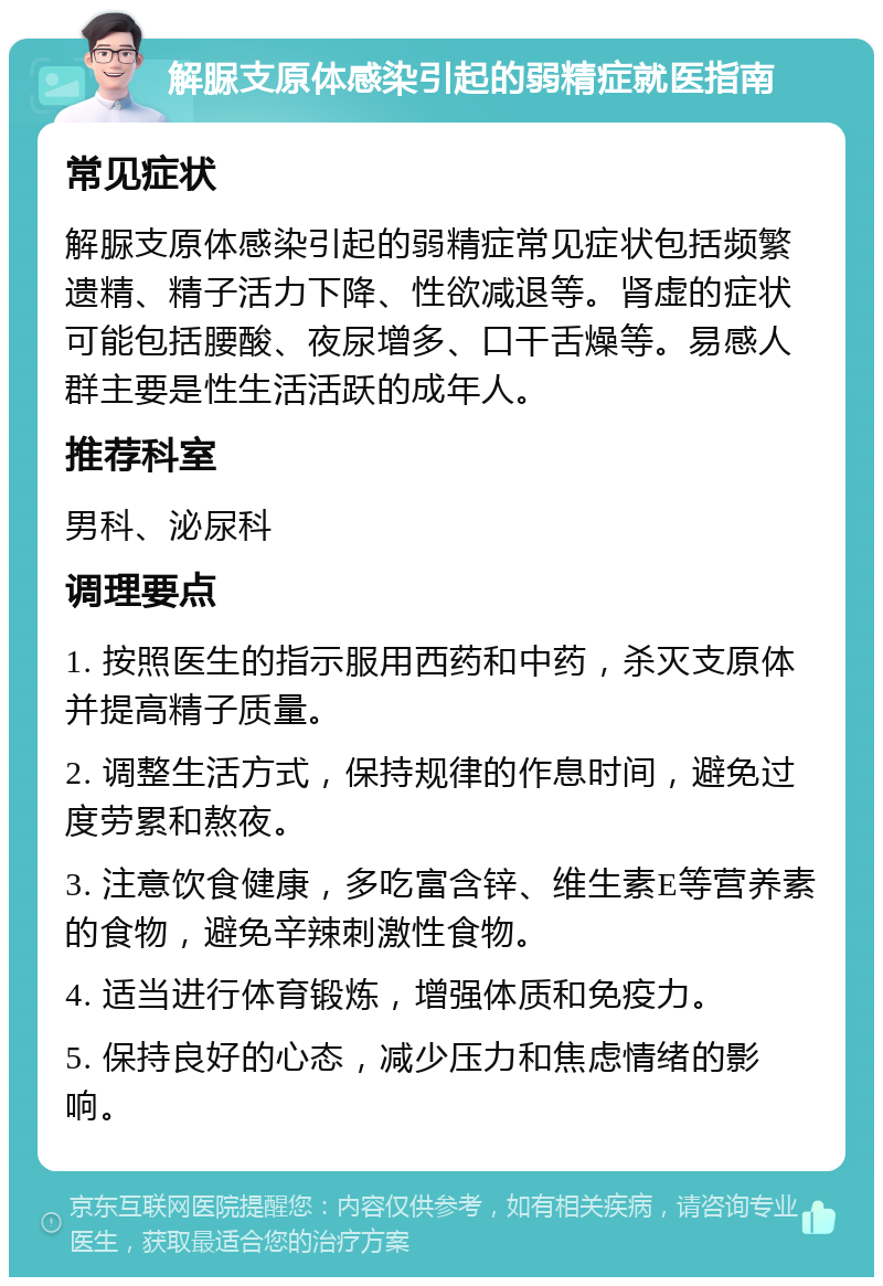 解脲支原体感染引起的弱精症就医指南 常见症状 解脲支原体感染引起的弱精症常见症状包括频繁遗精、精子活力下降、性欲减退等。肾虚的症状可能包括腰酸、夜尿增多、口干舌燥等。易感人群主要是性生活活跃的成年人。 推荐科室 男科、泌尿科 调理要点 1. 按照医生的指示服用西药和中药，杀灭支原体并提高精子质量。 2. 调整生活方式，保持规律的作息时间，避免过度劳累和熬夜。 3. 注意饮食健康，多吃富含锌、维生素E等营养素的食物，避免辛辣刺激性食物。 4. 适当进行体育锻炼，增强体质和免疫力。 5. 保持良好的心态，减少压力和焦虑情绪的影响。