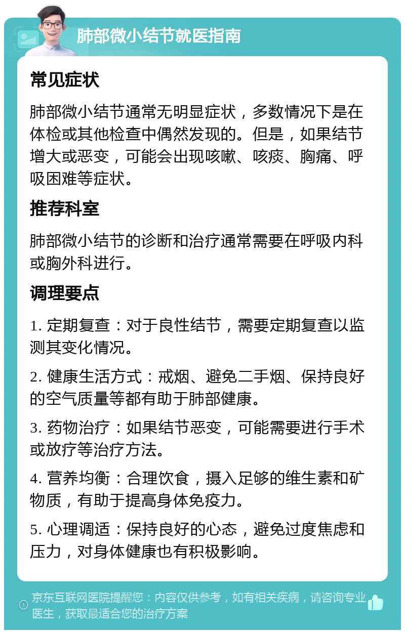 肺部微小结节就医指南 常见症状 肺部微小结节通常无明显症状，多数情况下是在体检或其他检查中偶然发现的。但是，如果结节增大或恶变，可能会出现咳嗽、咳痰、胸痛、呼吸困难等症状。 推荐科室 肺部微小结节的诊断和治疗通常需要在呼吸内科或胸外科进行。 调理要点 1. 定期复查：对于良性结节，需要定期复查以监测其变化情况。 2. 健康生活方式：戒烟、避免二手烟、保持良好的空气质量等都有助于肺部健康。 3. 药物治疗：如果结节恶变，可能需要进行手术或放疗等治疗方法。 4. 营养均衡：合理饮食，摄入足够的维生素和矿物质，有助于提高身体免疫力。 5. 心理调适：保持良好的心态，避免过度焦虑和压力，对身体健康也有积极影响。