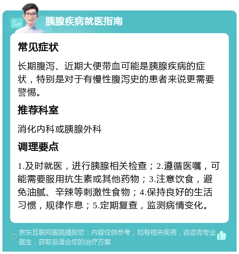 胰腺疾病就医指南 常见症状 长期腹泻、近期大便带血可能是胰腺疾病的症状，特别是对于有慢性腹泻史的患者来说更需要警惕。 推荐科室 消化内科或胰腺外科 调理要点 1.及时就医，进行胰腺相关检查；2.遵循医嘱，可能需要服用抗生素或其他药物；3.注意饮食，避免油腻、辛辣等刺激性食物；4.保持良好的生活习惯，规律作息；5.定期复查，监测病情变化。