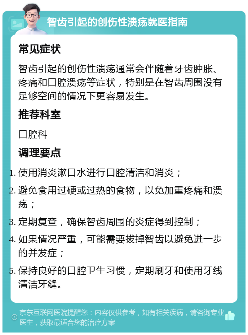 智齿引起的创伤性溃疡就医指南 常见症状 智齿引起的创伤性溃疡通常会伴随着牙齿肿胀、疼痛和口腔溃疡等症状，特别是在智齿周围没有足够空间的情况下更容易发生。 推荐科室 口腔科 调理要点 使用消炎漱口水进行口腔清洁和消炎； 避免食用过硬或过热的食物，以免加重疼痛和溃疡； 定期复查，确保智齿周围的炎症得到控制； 如果情况严重，可能需要拔掉智齿以避免进一步的并发症； 保持良好的口腔卫生习惯，定期刷牙和使用牙线清洁牙缝。