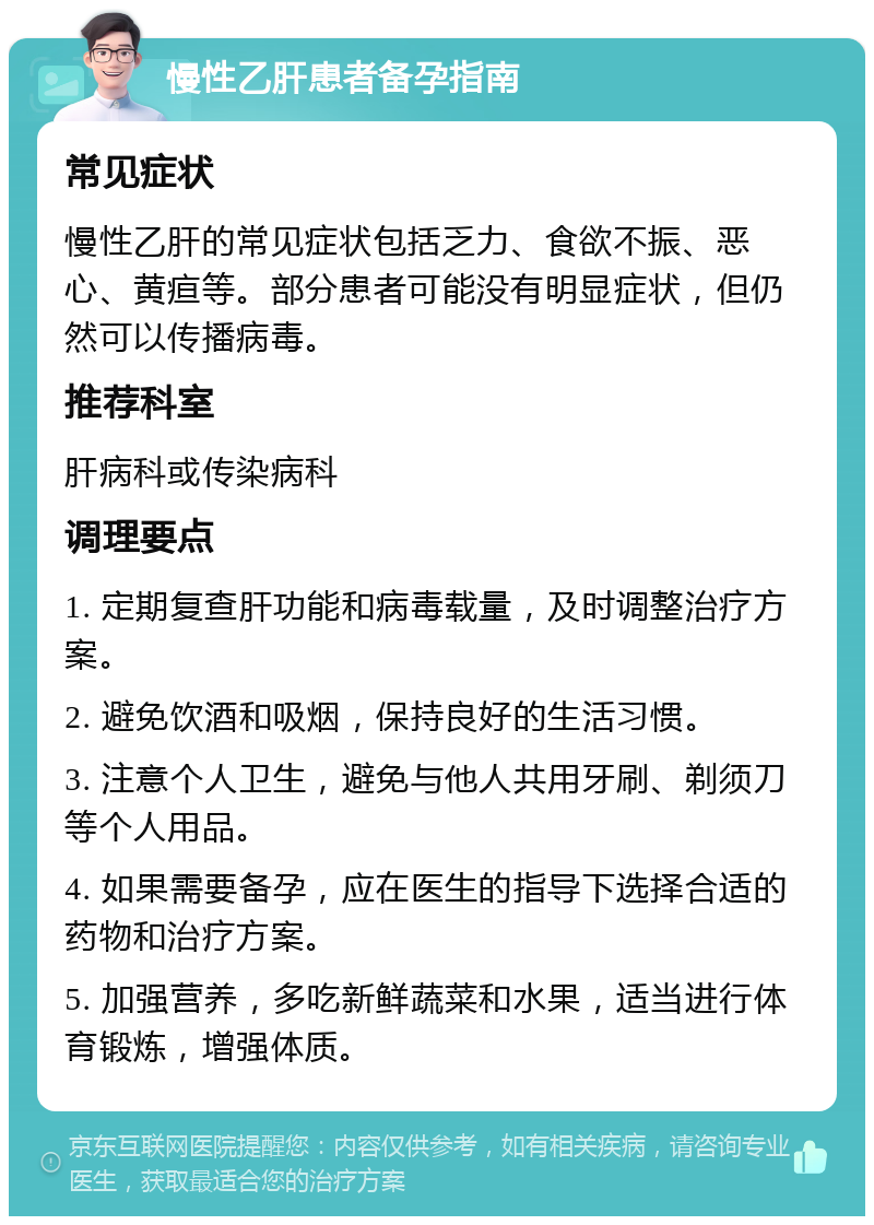 慢性乙肝患者备孕指南 常见症状 慢性乙肝的常见症状包括乏力、食欲不振、恶心、黄疸等。部分患者可能没有明显症状，但仍然可以传播病毒。 推荐科室 肝病科或传染病科 调理要点 1. 定期复查肝功能和病毒载量，及时调整治疗方案。 2. 避免饮酒和吸烟，保持良好的生活习惯。 3. 注意个人卫生，避免与他人共用牙刷、剃须刀等个人用品。 4. 如果需要备孕，应在医生的指导下选择合适的药物和治疗方案。 5. 加强营养，多吃新鲜蔬菜和水果，适当进行体育锻炼，增强体质。