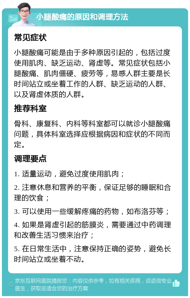 小腿酸痛的原因和调理方法 常见症状 小腿酸痛可能是由于多种原因引起的，包括过度使用肌肉、缺乏运动、肾虚等。常见症状包括小腿酸痛、肌肉僵硬、疲劳等，易感人群主要是长时间站立或坐着工作的人群、缺乏运动的人群、以及肾虚体质的人群。 推荐科室 骨科、康复科、内科等科室都可以就诊小腿酸痛问题，具体科室选择应根据病因和症状的不同而定。 调理要点 1. 适量运动，避免过度使用肌肉； 2. 注意休息和营养的平衡，保证足够的睡眠和合理的饮食； 3. 可以使用一些缓解疼痛的药物，如布洛芬等； 4. 如果是肾虚引起的筋膜炎，需要通过中药调理和改善生活习惯来治疗； 5. 在日常生活中，注意保持正确的姿势，避免长时间站立或坐着不动。