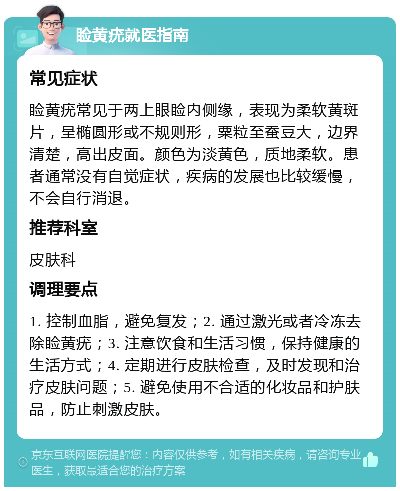 睑黄疣就医指南 常见症状 睑黄疣常见于两上眼睑内侧缘，表现为柔软黄斑片，呈椭圆形或不规则形，粟粒至蚕豆大，边界清楚，高出皮面。颜色为淡黄色，质地柔软。患者通常没有自觉症状，疾病的发展也比较缓慢，不会自行消退。 推荐科室 皮肤科 调理要点 1. 控制血脂，避免复发；2. 通过激光或者冷冻去除睑黄疣；3. 注意饮食和生活习惯，保持健康的生活方式；4. 定期进行皮肤检查，及时发现和治疗皮肤问题；5. 避免使用不合适的化妆品和护肤品，防止刺激皮肤。