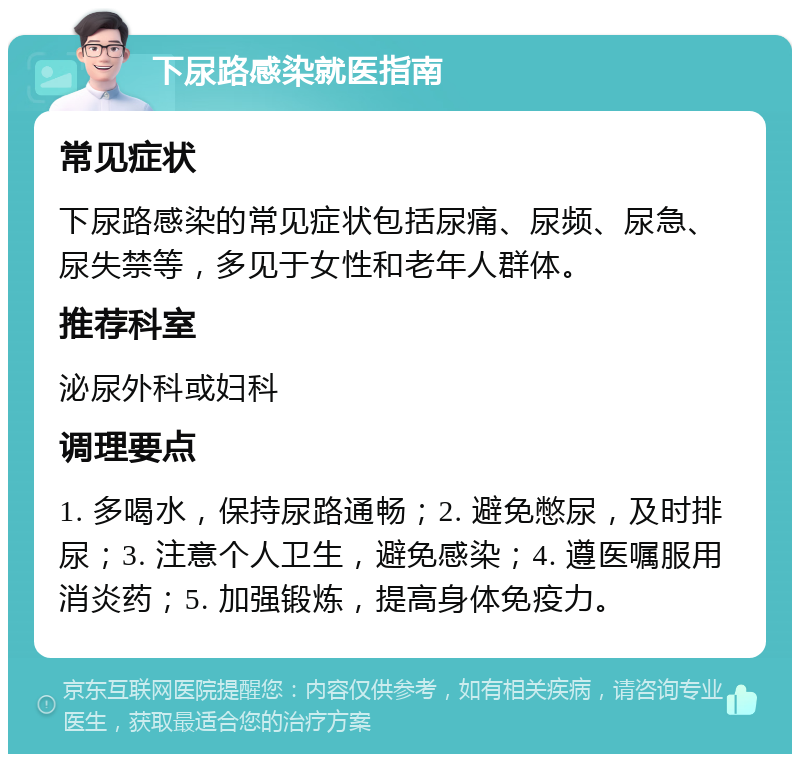 下尿路感染就医指南 常见症状 下尿路感染的常见症状包括尿痛、尿频、尿急、尿失禁等，多见于女性和老年人群体。 推荐科室 泌尿外科或妇科 调理要点 1. 多喝水，保持尿路通畅；2. 避免憋尿，及时排尿；3. 注意个人卫生，避免感染；4. 遵医嘱服用消炎药；5. 加强锻炼，提高身体免疫力。