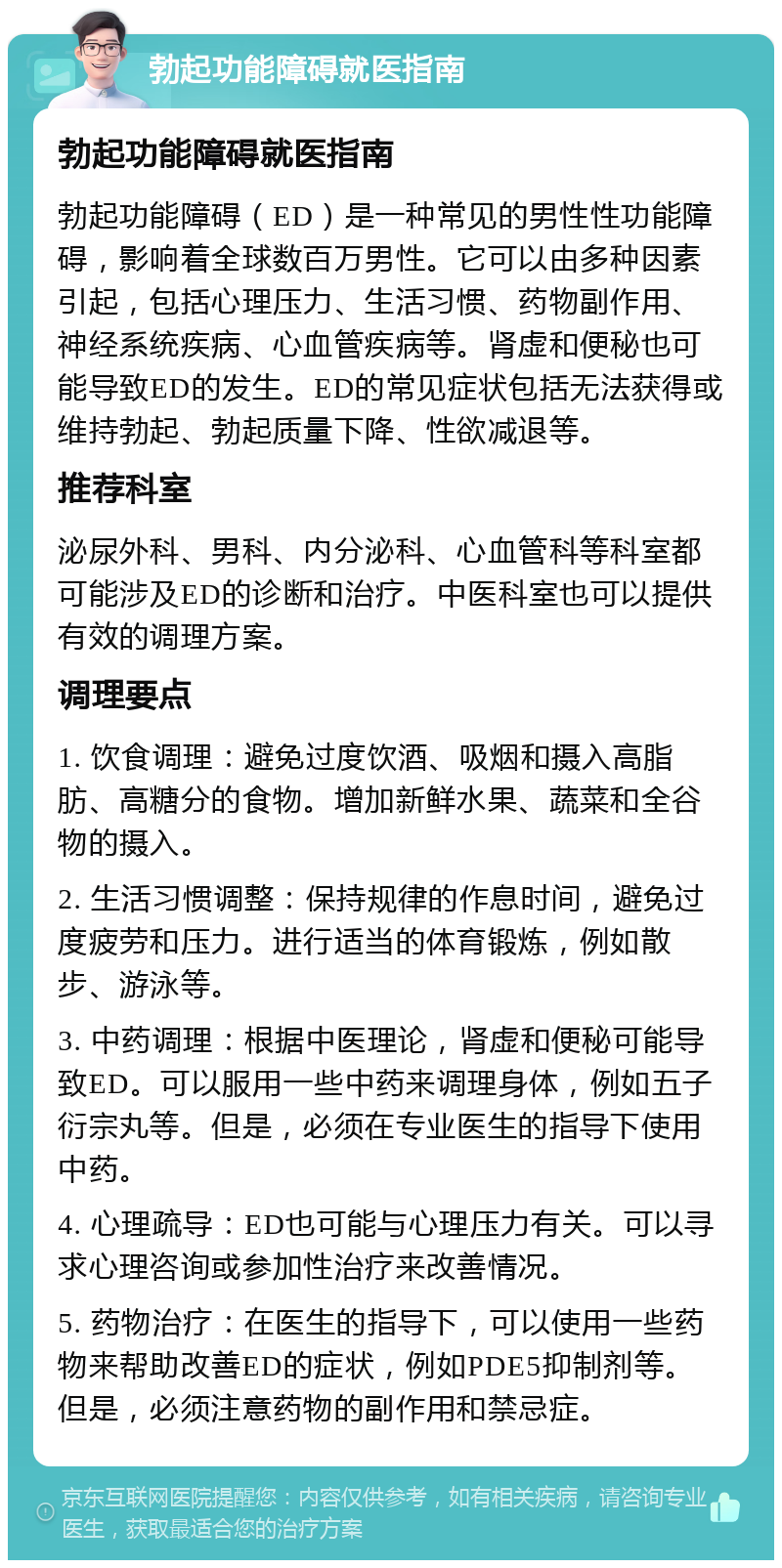 勃起功能障碍就医指南 勃起功能障碍就医指南 勃起功能障碍（ED）是一种常见的男性性功能障碍，影响着全球数百万男性。它可以由多种因素引起，包括心理压力、生活习惯、药物副作用、神经系统疾病、心血管疾病等。肾虚和便秘也可能导致ED的发生。ED的常见症状包括无法获得或维持勃起、勃起质量下降、性欲减退等。 推荐科室 泌尿外科、男科、内分泌科、心血管科等科室都可能涉及ED的诊断和治疗。中医科室也可以提供有效的调理方案。 调理要点 1. 饮食调理：避免过度饮酒、吸烟和摄入高脂肪、高糖分的食物。增加新鲜水果、蔬菜和全谷物的摄入。 2. 生活习惯调整：保持规律的作息时间，避免过度疲劳和压力。进行适当的体育锻炼，例如散步、游泳等。 3. 中药调理：根据中医理论，肾虚和便秘可能导致ED。可以服用一些中药来调理身体，例如五子衍宗丸等。但是，必须在专业医生的指导下使用中药。 4. 心理疏导：ED也可能与心理压力有关。可以寻求心理咨询或参加性治疗来改善情况。 5. 药物治疗：在医生的指导下，可以使用一些药物来帮助改善ED的症状，例如PDE5抑制剂等。但是，必须注意药物的副作用和禁忌症。