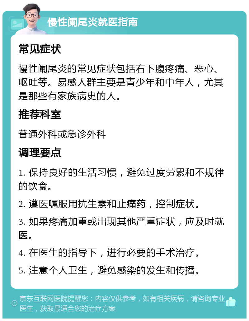 慢性阑尾炎就医指南 常见症状 慢性阑尾炎的常见症状包括右下腹疼痛、恶心、呕吐等。易感人群主要是青少年和中年人，尤其是那些有家族病史的人。 推荐科室 普通外科或急诊外科 调理要点 1. 保持良好的生活习惯，避免过度劳累和不规律的饮食。 2. 遵医嘱服用抗生素和止痛药，控制症状。 3. 如果疼痛加重或出现其他严重症状，应及时就医。 4. 在医生的指导下，进行必要的手术治疗。 5. 注意个人卫生，避免感染的发生和传播。