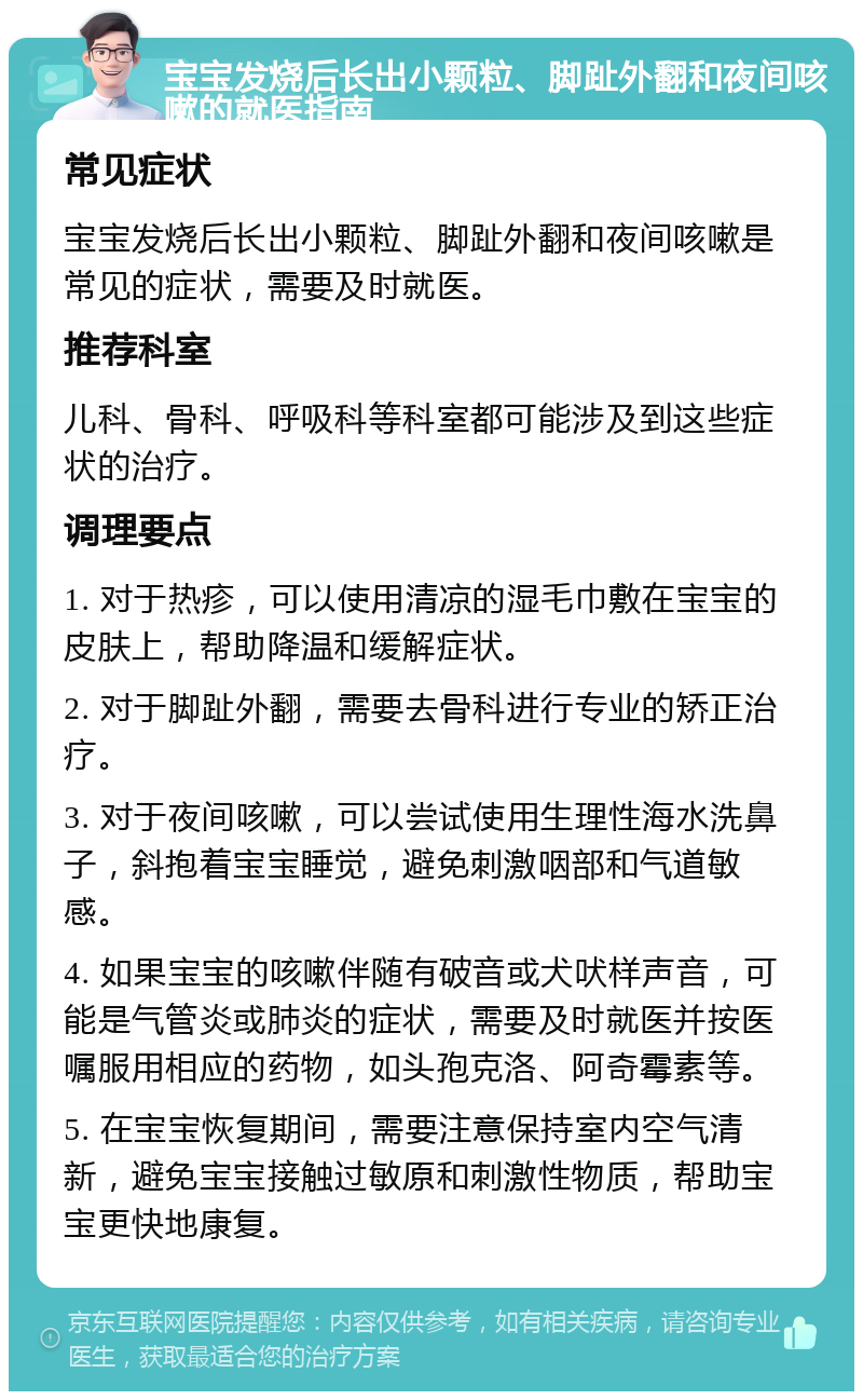 宝宝发烧后长出小颗粒、脚趾外翻和夜间咳嗽的就医指南 常见症状 宝宝发烧后长出小颗粒、脚趾外翻和夜间咳嗽是常见的症状，需要及时就医。 推荐科室 儿科、骨科、呼吸科等科室都可能涉及到这些症状的治疗。 调理要点 1. 对于热疹，可以使用清凉的湿毛巾敷在宝宝的皮肤上，帮助降温和缓解症状。 2. 对于脚趾外翻，需要去骨科进行专业的矫正治疗。 3. 对于夜间咳嗽，可以尝试使用生理性海水洗鼻子，斜抱着宝宝睡觉，避免刺激咽部和气道敏感。 4. 如果宝宝的咳嗽伴随有破音或犬吠样声音，可能是气管炎或肺炎的症状，需要及时就医并按医嘱服用相应的药物，如头孢克洛、阿奇霉素等。 5. 在宝宝恢复期间，需要注意保持室内空气清新，避免宝宝接触过敏原和刺激性物质，帮助宝宝更快地康复。