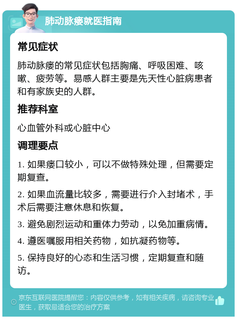 肺动脉瘘就医指南 常见症状 肺动脉瘘的常见症状包括胸痛、呼吸困难、咳嗽、疲劳等。易感人群主要是先天性心脏病患者和有家族史的人群。 推荐科室 心血管外科或心脏中心 调理要点 1. 如果瘘口较小，可以不做特殊处理，但需要定期复查。 2. 如果血流量比较多，需要进行介入封堵术，手术后需要注意休息和恢复。 3. 避免剧烈运动和重体力劳动，以免加重病情。 4. 遵医嘱服用相关药物，如抗凝药物等。 5. 保持良好的心态和生活习惯，定期复查和随访。