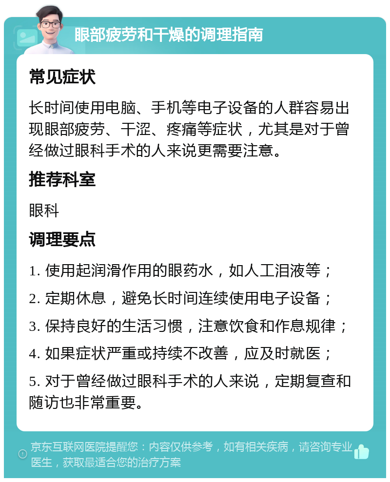 眼部疲劳和干燥的调理指南 常见症状 长时间使用电脑、手机等电子设备的人群容易出现眼部疲劳、干涩、疼痛等症状，尤其是对于曾经做过眼科手术的人来说更需要注意。 推荐科室 眼科 调理要点 1. 使用起润滑作用的眼药水，如人工泪液等； 2. 定期休息，避免长时间连续使用电子设备； 3. 保持良好的生活习惯，注意饮食和作息规律； 4. 如果症状严重或持续不改善，应及时就医； 5. 对于曾经做过眼科手术的人来说，定期复查和随访也非常重要。