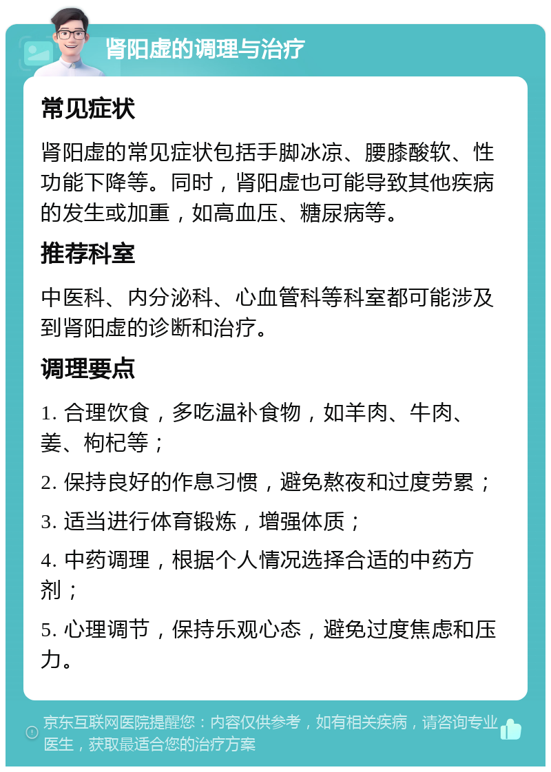 肾阳虚的调理与治疗 常见症状 肾阳虚的常见症状包括手脚冰凉、腰膝酸软、性功能下降等。同时，肾阳虚也可能导致其他疾病的发生或加重，如高血压、糖尿病等。 推荐科室 中医科、内分泌科、心血管科等科室都可能涉及到肾阳虚的诊断和治疗。 调理要点 1. 合理饮食，多吃温补食物，如羊肉、牛肉、姜、枸杞等； 2. 保持良好的作息习惯，避免熬夜和过度劳累； 3. 适当进行体育锻炼，增强体质； 4. 中药调理，根据个人情况选择合适的中药方剂； 5. 心理调节，保持乐观心态，避免过度焦虑和压力。