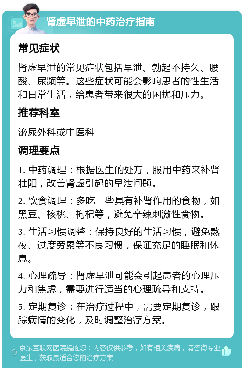 肾虚早泄的中药治疗指南 常见症状 肾虚早泄的常见症状包括早泄、勃起不持久、腰酸、尿频等。这些症状可能会影响患者的性生活和日常生活，给患者带来很大的困扰和压力。 推荐科室 泌尿外科或中医科 调理要点 1. 中药调理：根据医生的处方，服用中药来补肾壮阳，改善肾虚引起的早泄问题。 2. 饮食调理：多吃一些具有补肾作用的食物，如黑豆、核桃、枸杞等，避免辛辣刺激性食物。 3. 生活习惯调整：保持良好的生活习惯，避免熬夜、过度劳累等不良习惯，保证充足的睡眠和休息。 4. 心理疏导：肾虚早泄可能会引起患者的心理压力和焦虑，需要进行适当的心理疏导和支持。 5. 定期复诊：在治疗过程中，需要定期复诊，跟踪病情的变化，及时调整治疗方案。