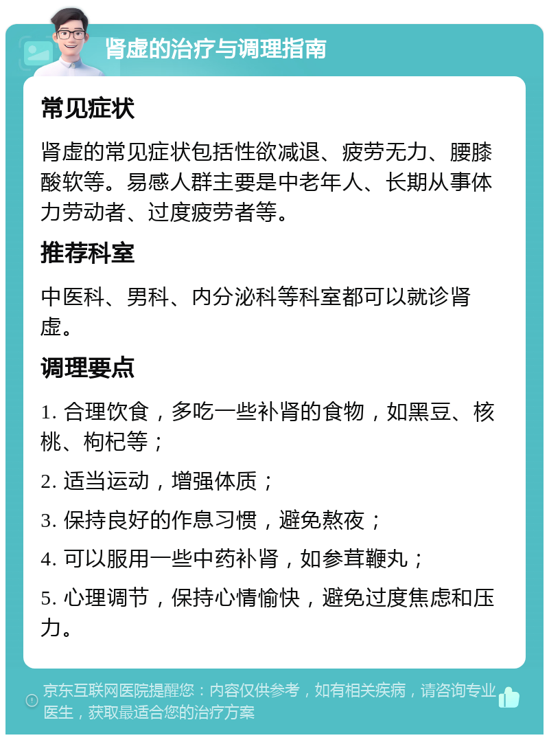 肾虚的治疗与调理指南 常见症状 肾虚的常见症状包括性欲减退、疲劳无力、腰膝酸软等。易感人群主要是中老年人、长期从事体力劳动者、过度疲劳者等。 推荐科室 中医科、男科、内分泌科等科室都可以就诊肾虚。 调理要点 1. 合理饮食，多吃一些补肾的食物，如黑豆、核桃、枸杞等； 2. 适当运动，增强体质； 3. 保持良好的作息习惯，避免熬夜； 4. 可以服用一些中药补肾，如参茸鞭丸； 5. 心理调节，保持心情愉快，避免过度焦虑和压力。