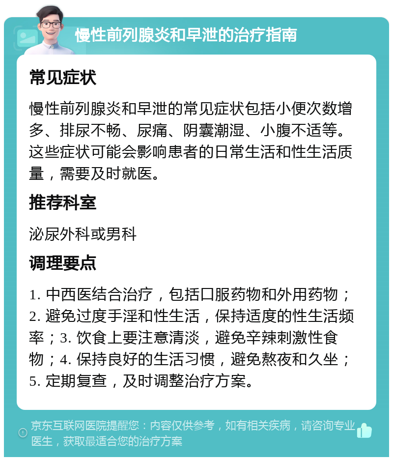 慢性前列腺炎和早泄的治疗指南 常见症状 慢性前列腺炎和早泄的常见症状包括小便次数增多、排尿不畅、尿痛、阴囊潮湿、小腹不适等。这些症状可能会影响患者的日常生活和性生活质量，需要及时就医。 推荐科室 泌尿外科或男科 调理要点 1. 中西医结合治疗，包括口服药物和外用药物；2. 避免过度手淫和性生活，保持适度的性生活频率；3. 饮食上要注意清淡，避免辛辣刺激性食物；4. 保持良好的生活习惯，避免熬夜和久坐；5. 定期复查，及时调整治疗方案。