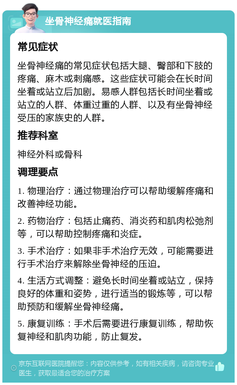 坐骨神经痛就医指南 常见症状 坐骨神经痛的常见症状包括大腿、臀部和下肢的疼痛、麻木或刺痛感。这些症状可能会在长时间坐着或站立后加剧。易感人群包括长时间坐着或站立的人群、体重过重的人群、以及有坐骨神经受压的家族史的人群。 推荐科室 神经外科或骨科 调理要点 1. 物理治疗：通过物理治疗可以帮助缓解疼痛和改善神经功能。 2. 药物治疗：包括止痛药、消炎药和肌肉松弛剂等，可以帮助控制疼痛和炎症。 3. 手术治疗：如果非手术治疗无效，可能需要进行手术治疗来解除坐骨神经的压迫。 4. 生活方式调整：避免长时间坐着或站立，保持良好的体重和姿势，进行适当的锻炼等，可以帮助预防和缓解坐骨神经痛。 5. 康复训练：手术后需要进行康复训练，帮助恢复神经和肌肉功能，防止复发。