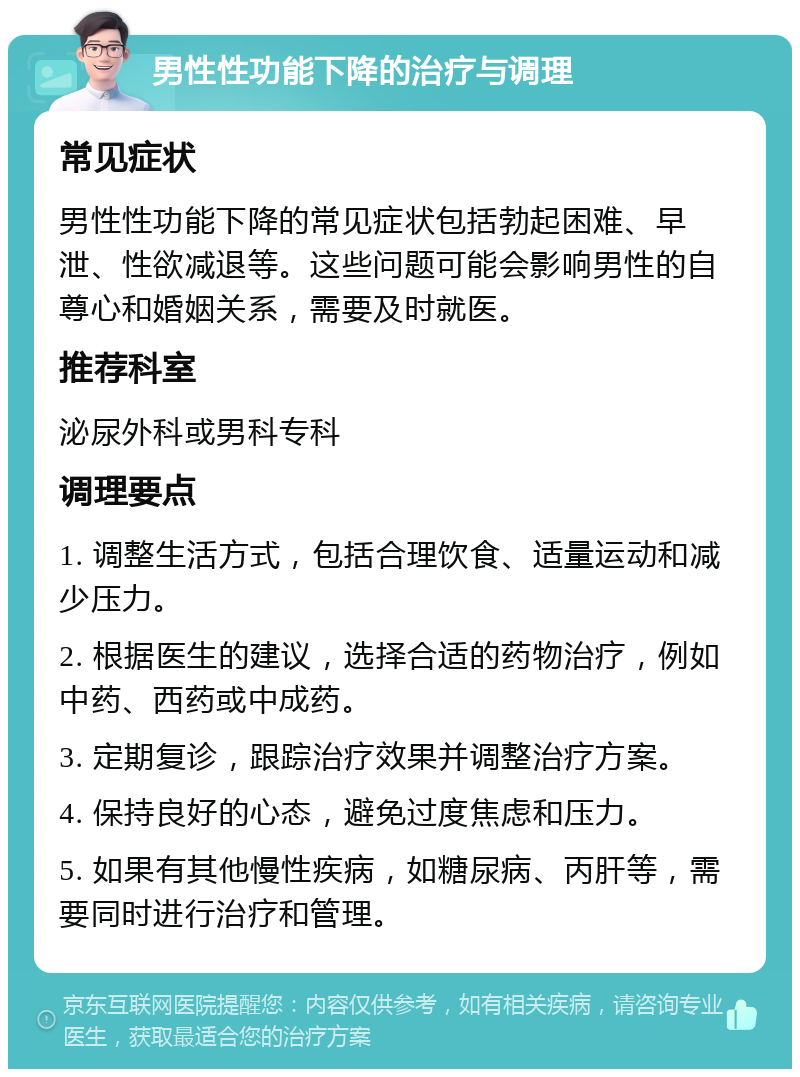 男性性功能下降的治疗与调理 常见症状 男性性功能下降的常见症状包括勃起困难、早泄、性欲减退等。这些问题可能会影响男性的自尊心和婚姻关系，需要及时就医。 推荐科室 泌尿外科或男科专科 调理要点 1. 调整生活方式，包括合理饮食、适量运动和减少压力。 2. 根据医生的建议，选择合适的药物治疗，例如中药、西药或中成药。 3. 定期复诊，跟踪治疗效果并调整治疗方案。 4. 保持良好的心态，避免过度焦虑和压力。 5. 如果有其他慢性疾病，如糖尿病、丙肝等，需要同时进行治疗和管理。