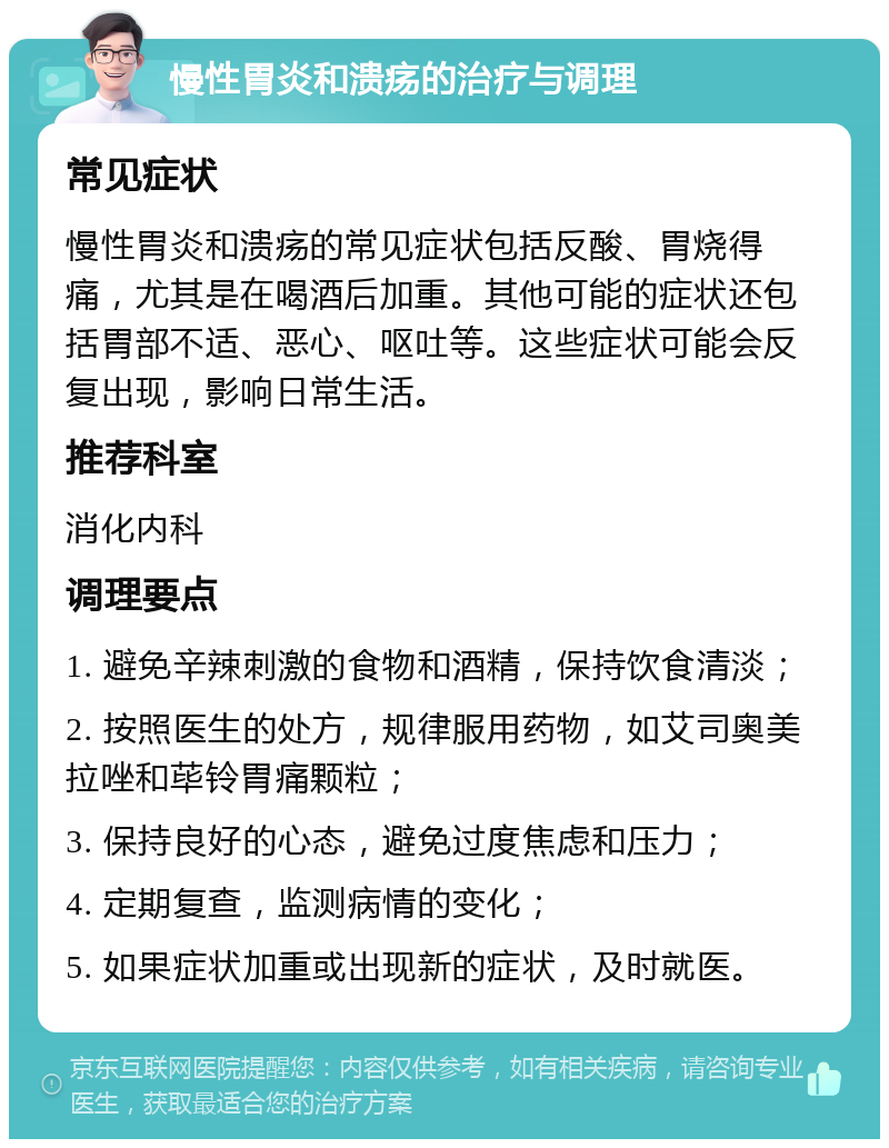 慢性胃炎和溃疡的治疗与调理 常见症状 慢性胃炎和溃疡的常见症状包括反酸、胃烧得痛，尤其是在喝酒后加重。其他可能的症状还包括胃部不适、恶心、呕吐等。这些症状可能会反复出现，影响日常生活。 推荐科室 消化内科 调理要点 1. 避免辛辣刺激的食物和酒精，保持饮食清淡； 2. 按照医生的处方，规律服用药物，如艾司奥美拉唑和荜铃胃痛颗粒； 3. 保持良好的心态，避免过度焦虑和压力； 4. 定期复查，监测病情的变化； 5. 如果症状加重或出现新的症状，及时就医。