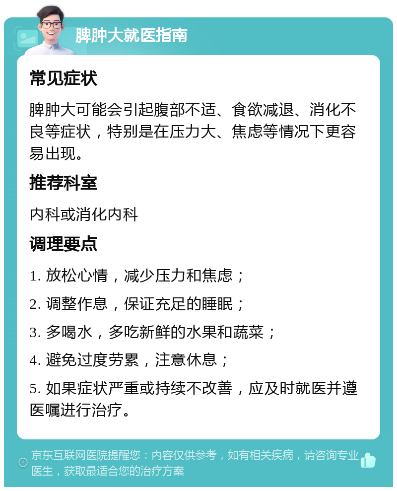 脾肿大就医指南 常见症状 脾肿大可能会引起腹部不适、食欲减退、消化不良等症状，特别是在压力大、焦虑等情况下更容易出现。 推荐科室 内科或消化内科 调理要点 1. 放松心情，减少压力和焦虑； 2. 调整作息，保证充足的睡眠； 3. 多喝水，多吃新鲜的水果和蔬菜； 4. 避免过度劳累，注意休息； 5. 如果症状严重或持续不改善，应及时就医并遵医嘱进行治疗。