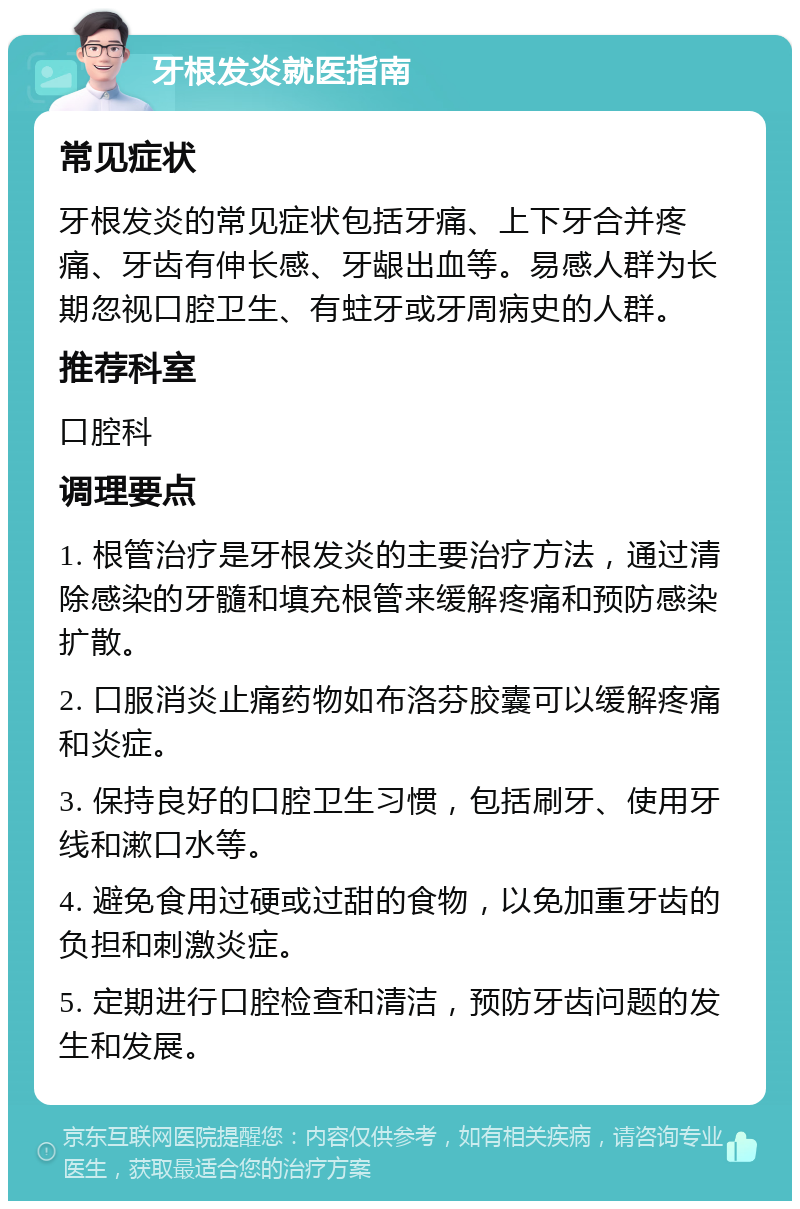 牙根发炎就医指南 常见症状 牙根发炎的常见症状包括牙痛、上下牙合并疼痛、牙齿有伸长感、牙龈出血等。易感人群为长期忽视口腔卫生、有蛀牙或牙周病史的人群。 推荐科室 口腔科 调理要点 1. 根管治疗是牙根发炎的主要治疗方法，通过清除感染的牙髓和填充根管来缓解疼痛和预防感染扩散。 2. 口服消炎止痛药物如布洛芬胶囊可以缓解疼痛和炎症。 3. 保持良好的口腔卫生习惯，包括刷牙、使用牙线和漱口水等。 4. 避免食用过硬或过甜的食物，以免加重牙齿的负担和刺激炎症。 5. 定期进行口腔检查和清洁，预防牙齿问题的发生和发展。