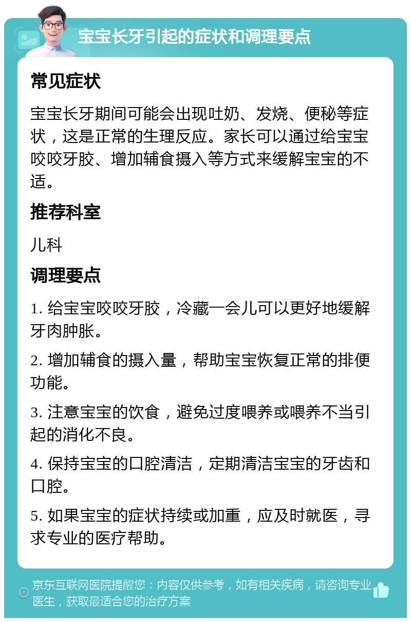 宝宝长牙引起的症状和调理要点 常见症状 宝宝长牙期间可能会出现吐奶、发烧、便秘等症状，这是正常的生理反应。家长可以通过给宝宝咬咬牙胶、增加辅食摄入等方式来缓解宝宝的不适。 推荐科室 儿科 调理要点 1. 给宝宝咬咬牙胶，冷藏一会儿可以更好地缓解牙肉肿胀。 2. 增加辅食的摄入量，帮助宝宝恢复正常的排便功能。 3. 注意宝宝的饮食，避免过度喂养或喂养不当引起的消化不良。 4. 保持宝宝的口腔清洁，定期清洁宝宝的牙齿和口腔。 5. 如果宝宝的症状持续或加重，应及时就医，寻求专业的医疗帮助。