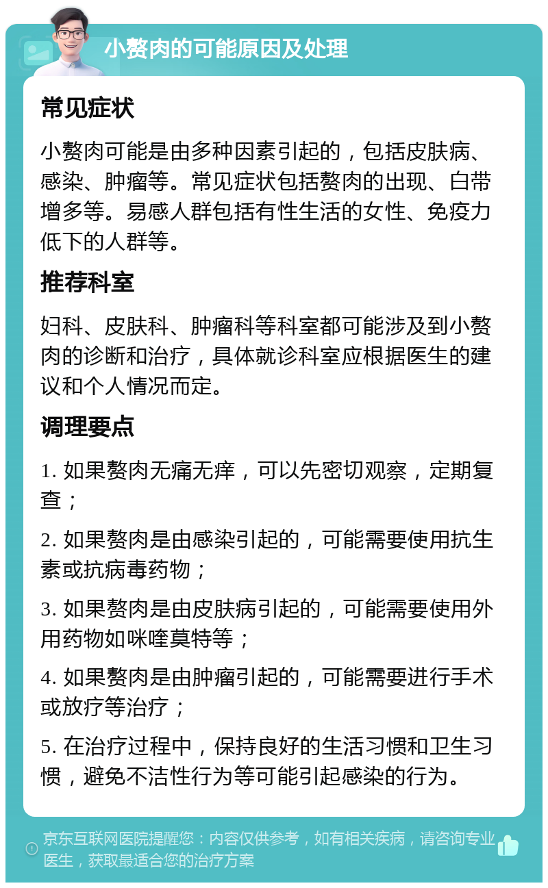 小赘肉的可能原因及处理 常见症状 小赘肉可能是由多种因素引起的，包括皮肤病、感染、肿瘤等。常见症状包括赘肉的出现、白带增多等。易感人群包括有性生活的女性、免疫力低下的人群等。 推荐科室 妇科、皮肤科、肿瘤科等科室都可能涉及到小赘肉的诊断和治疗，具体就诊科室应根据医生的建议和个人情况而定。 调理要点 1. 如果赘肉无痛无痒，可以先密切观察，定期复查； 2. 如果赘肉是由感染引起的，可能需要使用抗生素或抗病毒药物； 3. 如果赘肉是由皮肤病引起的，可能需要使用外用药物如咪喹莫特等； 4. 如果赘肉是由肿瘤引起的，可能需要进行手术或放疗等治疗； 5. 在治疗过程中，保持良好的生活习惯和卫生习惯，避免不洁性行为等可能引起感染的行为。