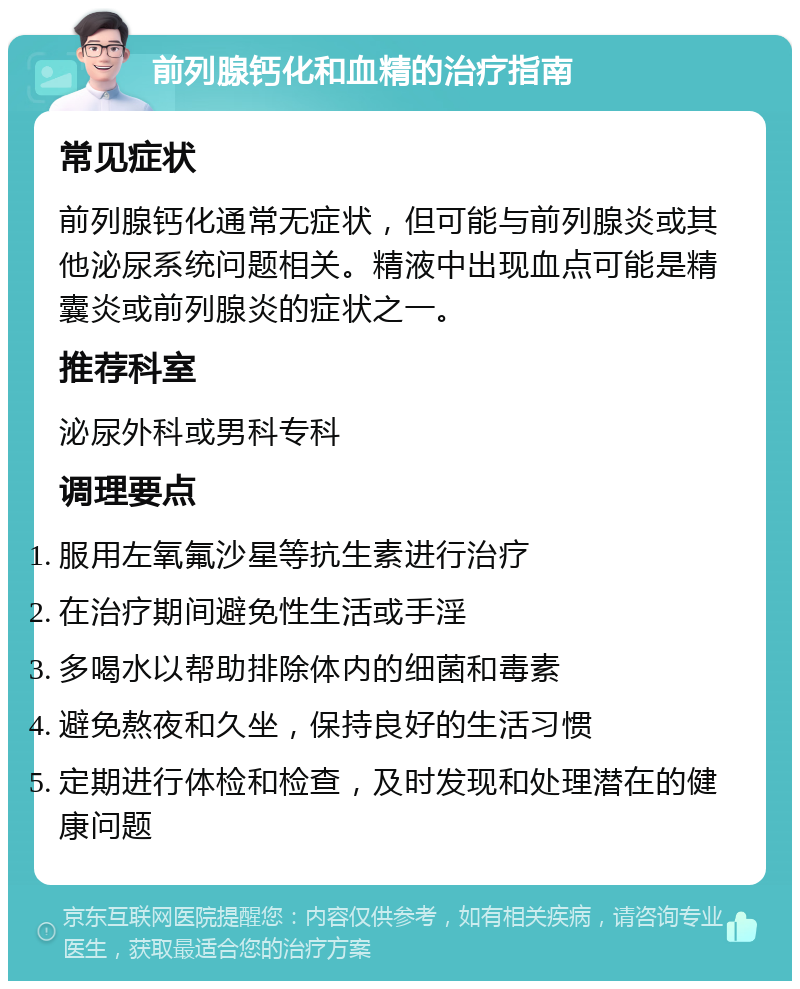 前列腺钙化和血精的治疗指南 常见症状 前列腺钙化通常无症状，但可能与前列腺炎或其他泌尿系统问题相关。精液中出现血点可能是精囊炎或前列腺炎的症状之一。 推荐科室 泌尿外科或男科专科 调理要点 服用左氧氟沙星等抗生素进行治疗 在治疗期间避免性生活或手淫 多喝水以帮助排除体内的细菌和毒素 避免熬夜和久坐，保持良好的生活习惯 定期进行体检和检查，及时发现和处理潜在的健康问题