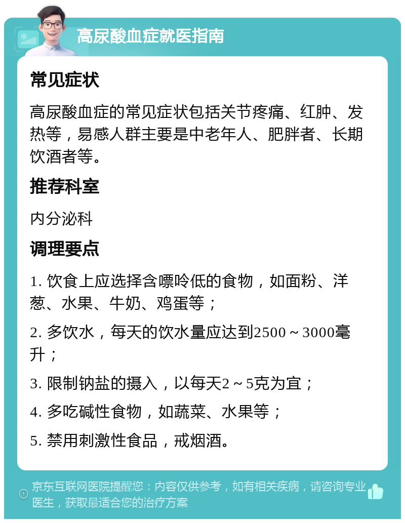 高尿酸血症就医指南 常见症状 高尿酸血症的常见症状包括关节疼痛、红肿、发热等，易感人群主要是中老年人、肥胖者、长期饮酒者等。 推荐科室 内分泌科 调理要点 1. 饮食上应选择含嘌呤低的食物，如面粉、洋葱、水果、牛奶、鸡蛋等； 2. 多饮水，每天的饮水量应达到2500～3000毫升； 3. 限制钠盐的摄入，以每天2～5克为宜； 4. 多吃碱性食物，如蔬菜、水果等； 5. 禁用刺激性食品，戒烟酒。