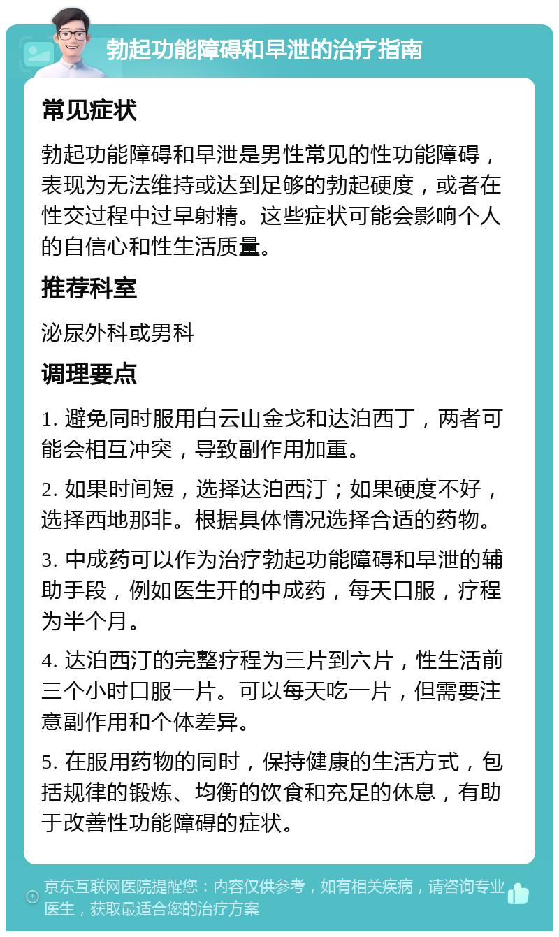 勃起功能障碍和早泄的治疗指南 常见症状 勃起功能障碍和早泄是男性常见的性功能障碍，表现为无法维持或达到足够的勃起硬度，或者在性交过程中过早射精。这些症状可能会影响个人的自信心和性生活质量。 推荐科室 泌尿外科或男科 调理要点 1. 避免同时服用白云山金戈和达泊西丁，两者可能会相互冲突，导致副作用加重。 2. 如果时间短，选择达泊西汀；如果硬度不好，选择西地那非。根据具体情况选择合适的药物。 3. 中成药可以作为治疗勃起功能障碍和早泄的辅助手段，例如医生开的中成药，每天口服，疗程为半个月。 4. 达泊西汀的完整疗程为三片到六片，性生活前三个小时口服一片。可以每天吃一片，但需要注意副作用和个体差异。 5. 在服用药物的同时，保持健康的生活方式，包括规律的锻炼、均衡的饮食和充足的休息，有助于改善性功能障碍的症状。