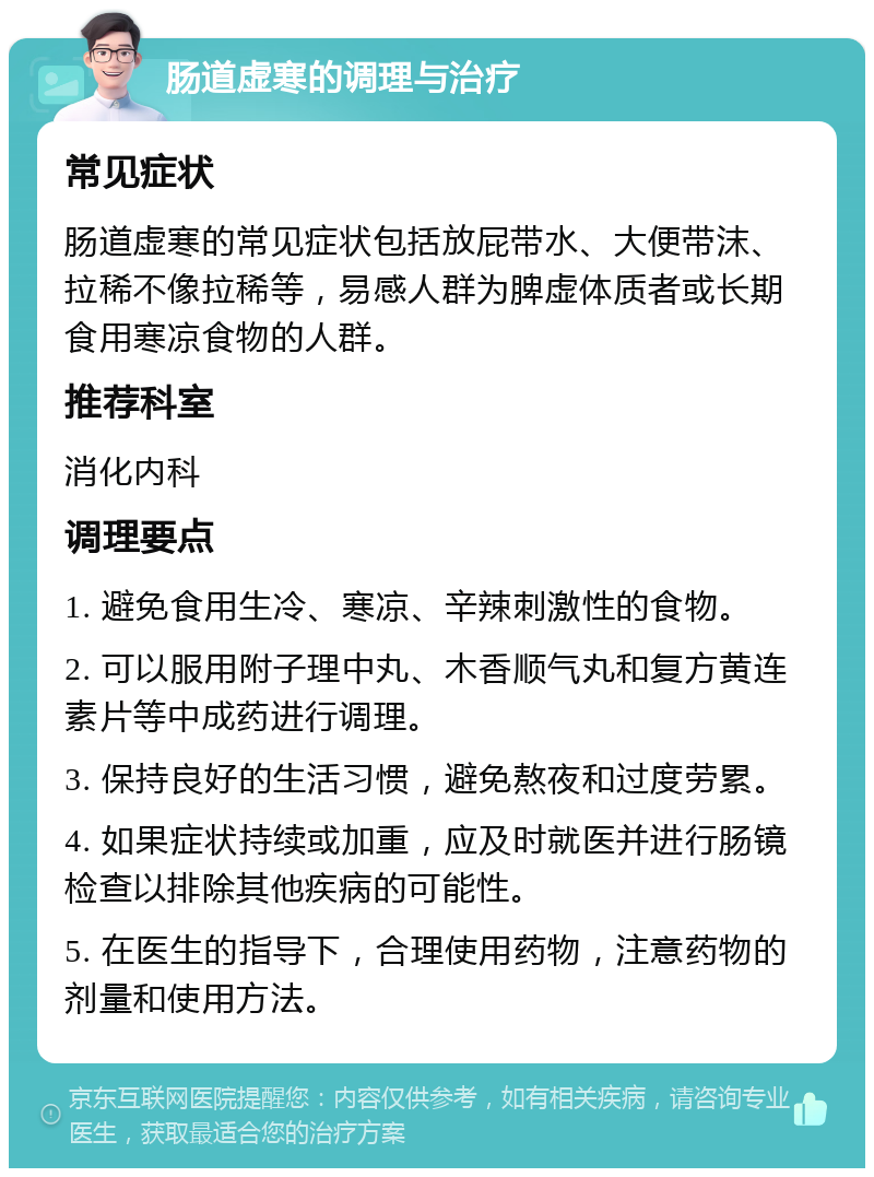 肠道虚寒的调理与治疗 常见症状 肠道虚寒的常见症状包括放屁带水、大便带沫、拉稀不像拉稀等，易感人群为脾虚体质者或长期食用寒凉食物的人群。 推荐科室 消化内科 调理要点 1. 避免食用生冷、寒凉、辛辣刺激性的食物。 2. 可以服用附子理中丸、木香顺气丸和复方黄连素片等中成药进行调理。 3. 保持良好的生活习惯，避免熬夜和过度劳累。 4. 如果症状持续或加重，应及时就医并进行肠镜检查以排除其他疾病的可能性。 5. 在医生的指导下，合理使用药物，注意药物的剂量和使用方法。