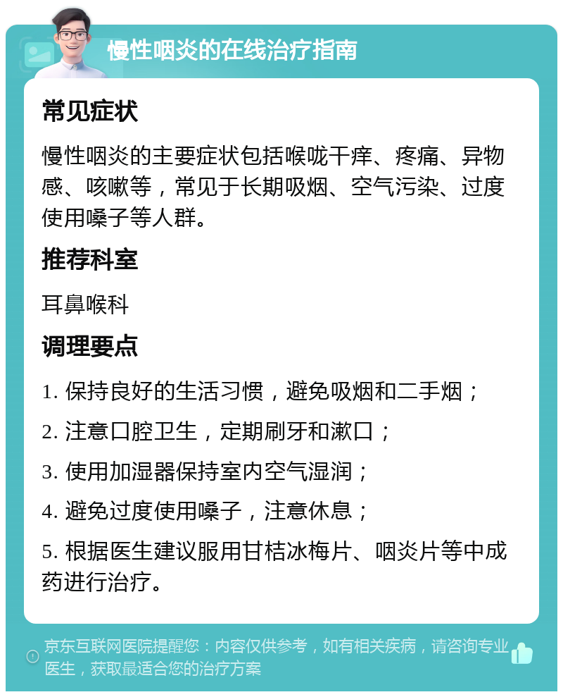 慢性咽炎的在线治疗指南 常见症状 慢性咽炎的主要症状包括喉咙干痒、疼痛、异物感、咳嗽等，常见于长期吸烟、空气污染、过度使用嗓子等人群。 推荐科室 耳鼻喉科 调理要点 1. 保持良好的生活习惯，避免吸烟和二手烟； 2. 注意口腔卫生，定期刷牙和漱口； 3. 使用加湿器保持室内空气湿润； 4. 避免过度使用嗓子，注意休息； 5. 根据医生建议服用甘桔冰梅片、咽炎片等中成药进行治疗。