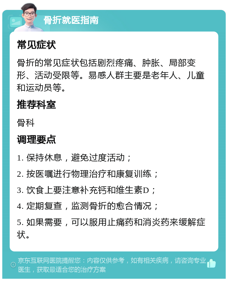 骨折就医指南 常见症状 骨折的常见症状包括剧烈疼痛、肿胀、局部变形、活动受限等。易感人群主要是老年人、儿童和运动员等。 推荐科室 骨科 调理要点 1. 保持休息，避免过度活动； 2. 按医嘱进行物理治疗和康复训练； 3. 饮食上要注意补充钙和维生素D； 4. 定期复查，监测骨折的愈合情况； 5. 如果需要，可以服用止痛药和消炎药来缓解症状。