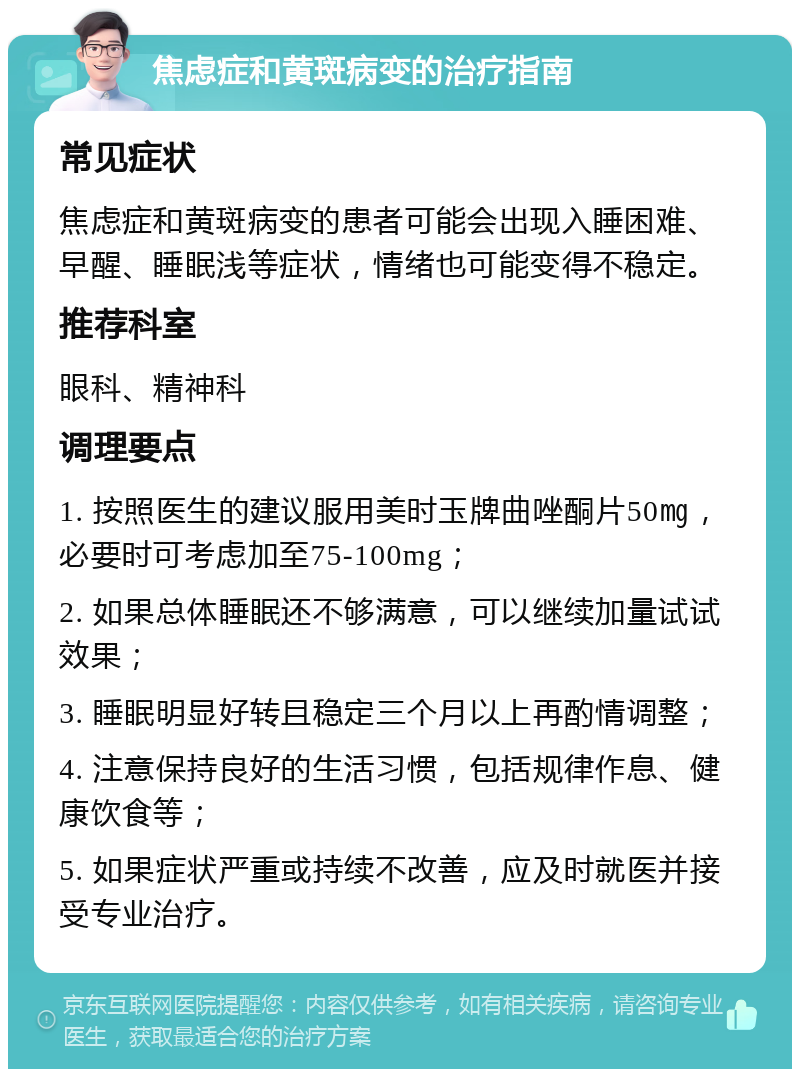 焦虑症和黄斑病变的治疗指南 常见症状 焦虑症和黄斑病变的患者可能会出现入睡困难、早醒、睡眠浅等症状，情绪也可能变得不稳定。 推荐科室 眼科、精神科 调理要点 1. 按照医生的建议服用美时玉牌曲唑酮片50㎎，必要时可考虑加至75-100mg； 2. 如果总体睡眠还不够满意，可以继续加量试试效果； 3. 睡眠明显好转且稳定三个月以上再酌情调整； 4. 注意保持良好的生活习惯，包括规律作息、健康饮食等； 5. 如果症状严重或持续不改善，应及时就医并接受专业治疗。