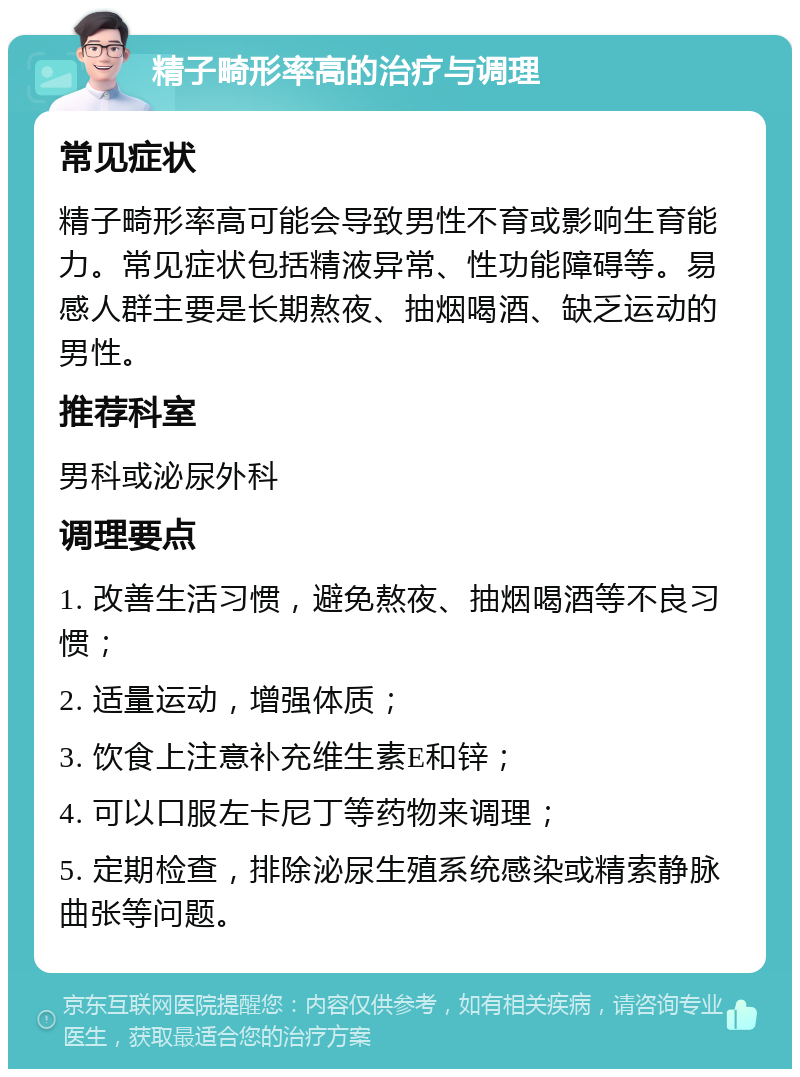 精子畸形率高的治疗与调理 常见症状 精子畸形率高可能会导致男性不育或影响生育能力。常见症状包括精液异常、性功能障碍等。易感人群主要是长期熬夜、抽烟喝酒、缺乏运动的男性。 推荐科室 男科或泌尿外科 调理要点 1. 改善生活习惯，避免熬夜、抽烟喝酒等不良习惯； 2. 适量运动，增强体质； 3. 饮食上注意补充维生素E和锌； 4. 可以口服左卡尼丁等药物来调理； 5. 定期检查，排除泌尿生殖系统感染或精索静脉曲张等问题。