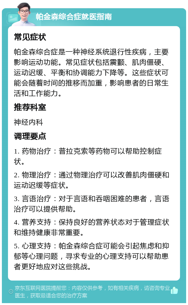 帕金森综合症就医指南 常见症状 帕金森综合症是一种神经系统退行性疾病，主要影响运动功能。常见症状包括震颤、肌肉僵硬、运动迟缓、平衡和协调能力下降等。这些症状可能会随着时间的推移而加重，影响患者的日常生活和工作能力。 推荐科室 神经内科 调理要点 1. 药物治疗：普拉克索等药物可以帮助控制症状。 2. 物理治疗：通过物理治疗可以改善肌肉僵硬和运动迟缓等症状。 3. 言语治疗：对于言语和吞咽困难的患者，言语治疗可以提供帮助。 4. 营养支持：保持良好的营养状态对于管理症状和维持健康非常重要。 5. 心理支持：帕金森综合症可能会引起焦虑和抑郁等心理问题，寻求专业的心理支持可以帮助患者更好地应对这些挑战。