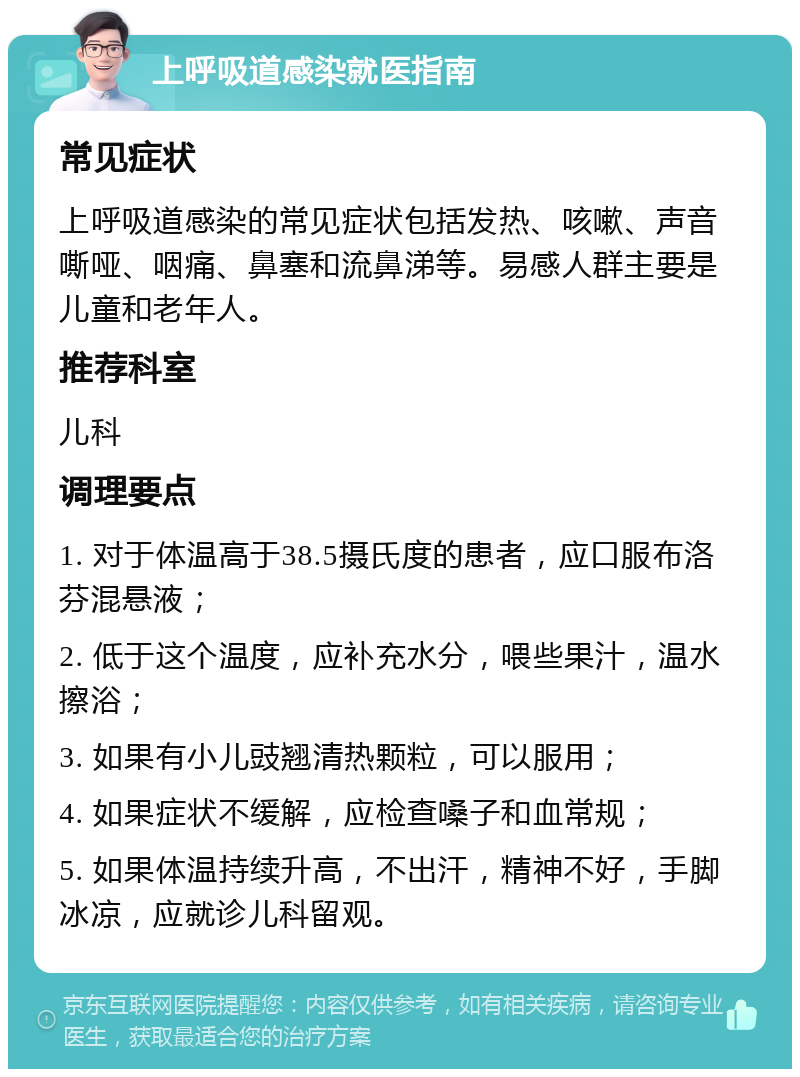 上呼吸道感染就医指南 常见症状 上呼吸道感染的常见症状包括发热、咳嗽、声音嘶哑、咽痛、鼻塞和流鼻涕等。易感人群主要是儿童和老年人。 推荐科室 儿科 调理要点 1. 对于体温高于38.5摄氏度的患者，应口服布洛芬混悬液； 2. 低于这个温度，应补充水分，喂些果汁，温水擦浴； 3. 如果有小儿豉翘清热颗粒，可以服用； 4. 如果症状不缓解，应检查嗓子和血常规； 5. 如果体温持续升高，不出汗，精神不好，手脚冰凉，应就诊儿科留观。