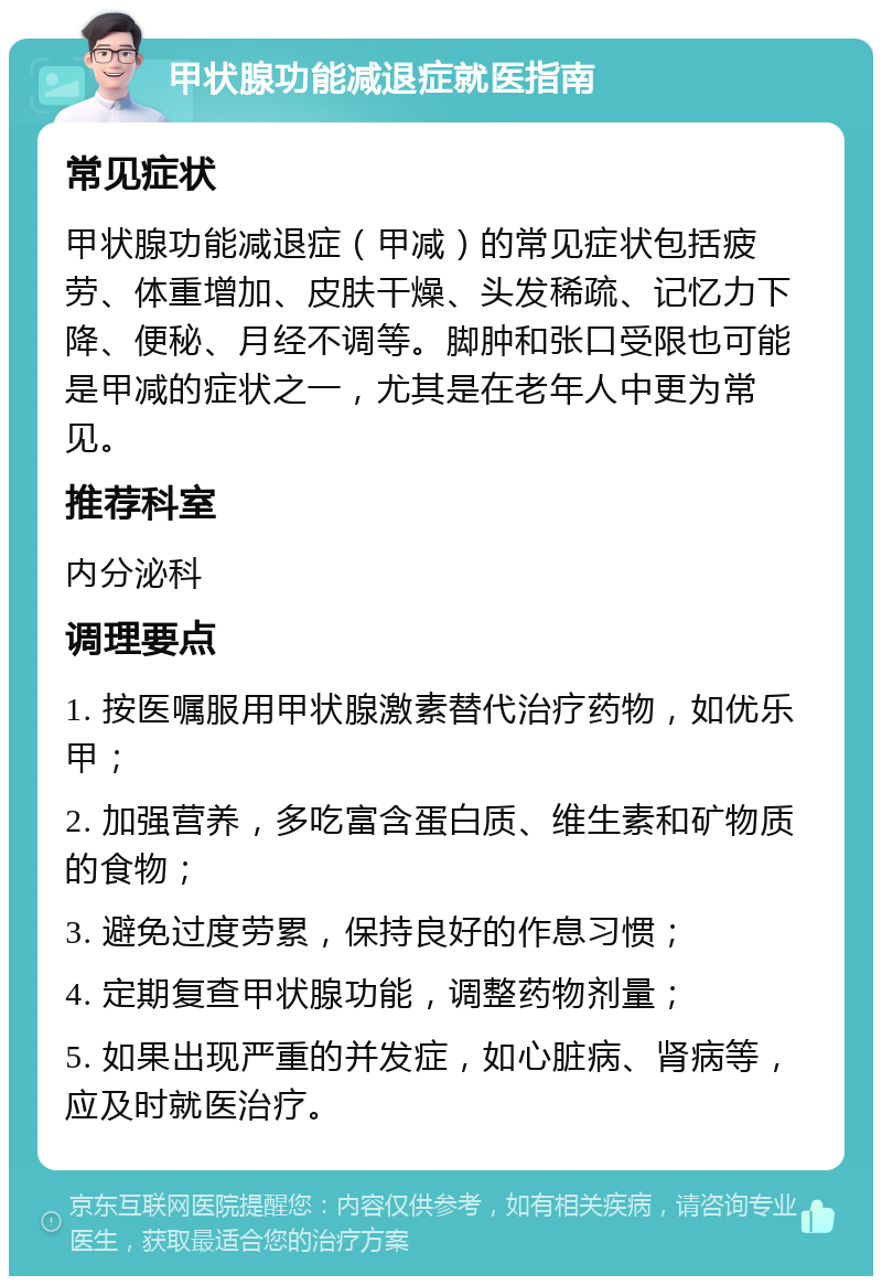 甲状腺功能减退症就医指南 常见症状 甲状腺功能减退症（甲减）的常见症状包括疲劳、体重增加、皮肤干燥、头发稀疏、记忆力下降、便秘、月经不调等。脚肿和张口受限也可能是甲减的症状之一，尤其是在老年人中更为常见。 推荐科室 内分泌科 调理要点 1. 按医嘱服用甲状腺激素替代治疗药物，如优乐甲； 2. 加强营养，多吃富含蛋白质、维生素和矿物质的食物； 3. 避免过度劳累，保持良好的作息习惯； 4. 定期复查甲状腺功能，调整药物剂量； 5. 如果出现严重的并发症，如心脏病、肾病等，应及时就医治疗。