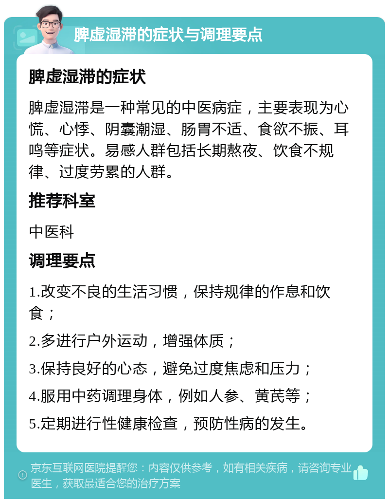 脾虚湿滞的症状与调理要点 脾虚湿滞的症状 脾虚湿滞是一种常见的中医病症，主要表现为心慌、心悸、阴囊潮湿、肠胃不适、食欲不振、耳鸣等症状。易感人群包括长期熬夜、饮食不规律、过度劳累的人群。 推荐科室 中医科 调理要点 1.改变不良的生活习惯，保持规律的作息和饮食； 2.多进行户外运动，增强体质； 3.保持良好的心态，避免过度焦虑和压力； 4.服用中药调理身体，例如人参、黄芪等； 5.定期进行性健康检查，预防性病的发生。