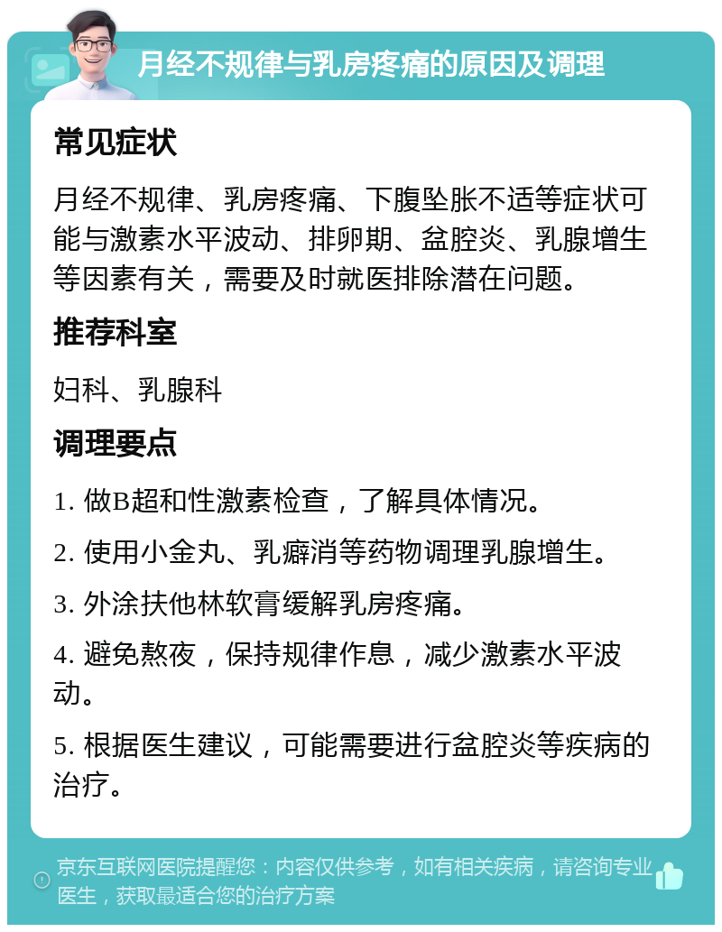 月经不规律与乳房疼痛的原因及调理 常见症状 月经不规律、乳房疼痛、下腹坠胀不适等症状可能与激素水平波动、排卵期、盆腔炎、乳腺增生等因素有关，需要及时就医排除潜在问题。 推荐科室 妇科、乳腺科 调理要点 1. 做B超和性激素检查，了解具体情况。 2. 使用小金丸、乳癖消等药物调理乳腺增生。 3. 外涂扶他林软膏缓解乳房疼痛。 4. 避免熬夜，保持规律作息，减少激素水平波动。 5. 根据医生建议，可能需要进行盆腔炎等疾病的治疗。