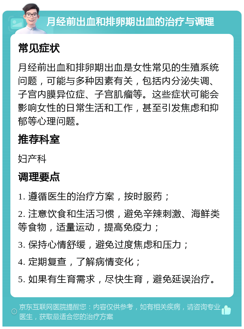 月经前出血和排卵期出血的治疗与调理 常见症状 月经前出血和排卵期出血是女性常见的生殖系统问题，可能与多种因素有关，包括内分泌失调、子宫内膜异位症、子宫肌瘤等。这些症状可能会影响女性的日常生活和工作，甚至引发焦虑和抑郁等心理问题。 推荐科室 妇产科 调理要点 1. 遵循医生的治疗方案，按时服药； 2. 注意饮食和生活习惯，避免辛辣刺激、海鲜类等食物，适量运动，提高免疫力； 3. 保持心情舒缓，避免过度焦虑和压力； 4. 定期复查，了解病情变化； 5. 如果有生育需求，尽快生育，避免延误治疗。