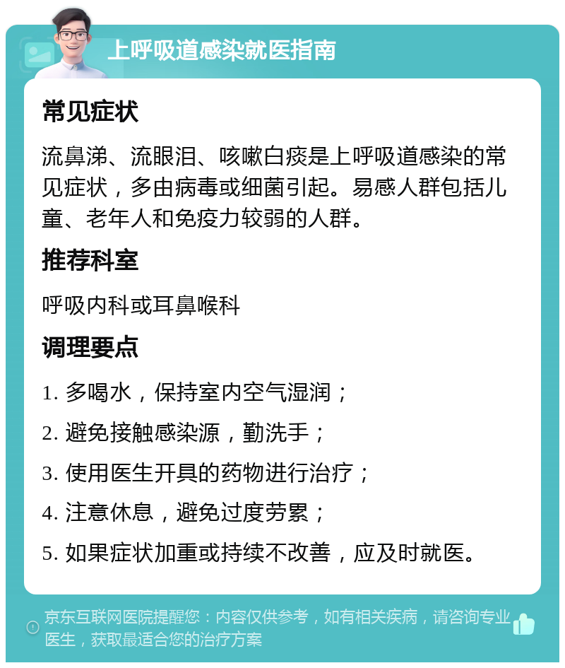 上呼吸道感染就医指南 常见症状 流鼻涕、流眼泪、咳嗽白痰是上呼吸道感染的常见症状，多由病毒或细菌引起。易感人群包括儿童、老年人和免疫力较弱的人群。 推荐科室 呼吸内科或耳鼻喉科 调理要点 1. 多喝水，保持室内空气湿润； 2. 避免接触感染源，勤洗手； 3. 使用医生开具的药物进行治疗； 4. 注意休息，避免过度劳累； 5. 如果症状加重或持续不改善，应及时就医。