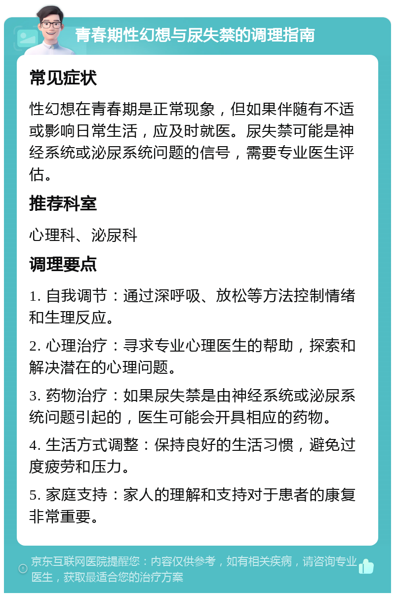 青春期性幻想与尿失禁的调理指南 常见症状 性幻想在青春期是正常现象，但如果伴随有不适或影响日常生活，应及时就医。尿失禁可能是神经系统或泌尿系统问题的信号，需要专业医生评估。 推荐科室 心理科、泌尿科 调理要点 1. 自我调节：通过深呼吸、放松等方法控制情绪和生理反应。 2. 心理治疗：寻求专业心理医生的帮助，探索和解决潜在的心理问题。 3. 药物治疗：如果尿失禁是由神经系统或泌尿系统问题引起的，医生可能会开具相应的药物。 4. 生活方式调整：保持良好的生活习惯，避免过度疲劳和压力。 5. 家庭支持：家人的理解和支持对于患者的康复非常重要。