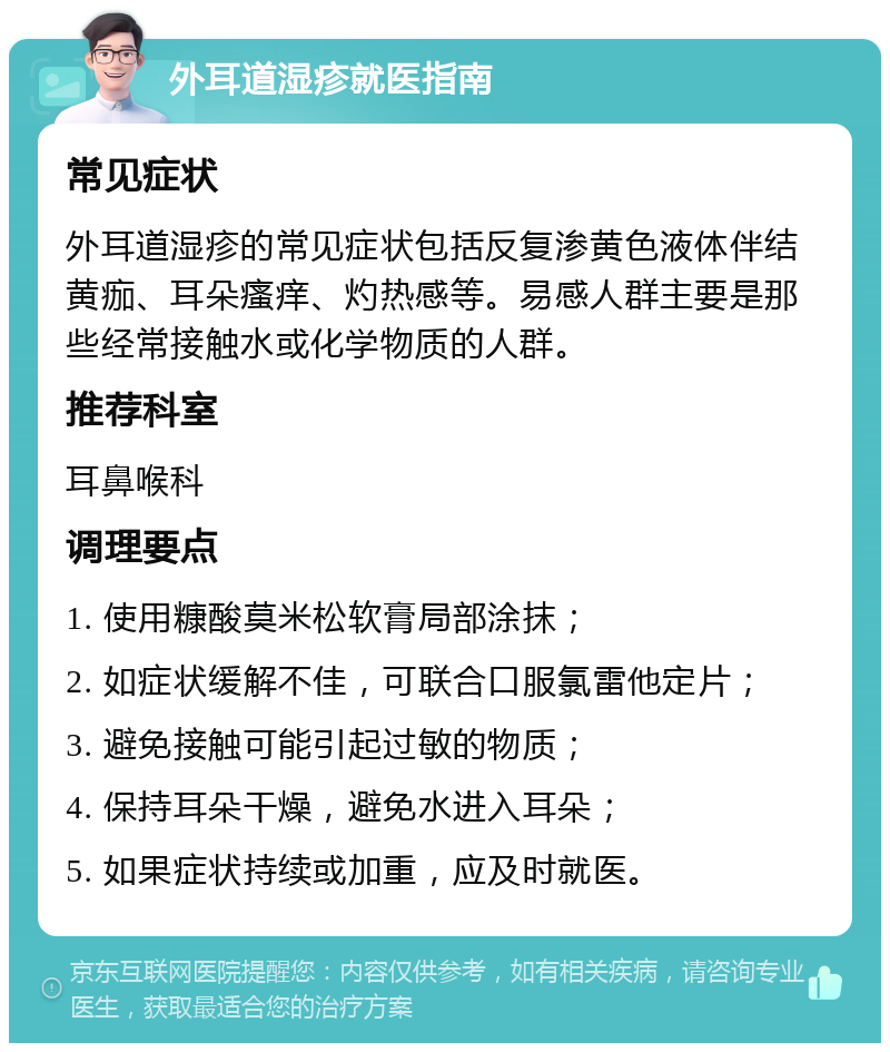 外耳道湿疹就医指南 常见症状 外耳道湿疹的常见症状包括反复渗黄色液体伴结黄痂、耳朵瘙痒、灼热感等。易感人群主要是那些经常接触水或化学物质的人群。 推荐科室 耳鼻喉科 调理要点 1. 使用糠酸莫米松软膏局部涂抹； 2. 如症状缓解不佳，可联合口服氯雷他定片； 3. 避免接触可能引起过敏的物质； 4. 保持耳朵干燥，避免水进入耳朵； 5. 如果症状持续或加重，应及时就医。