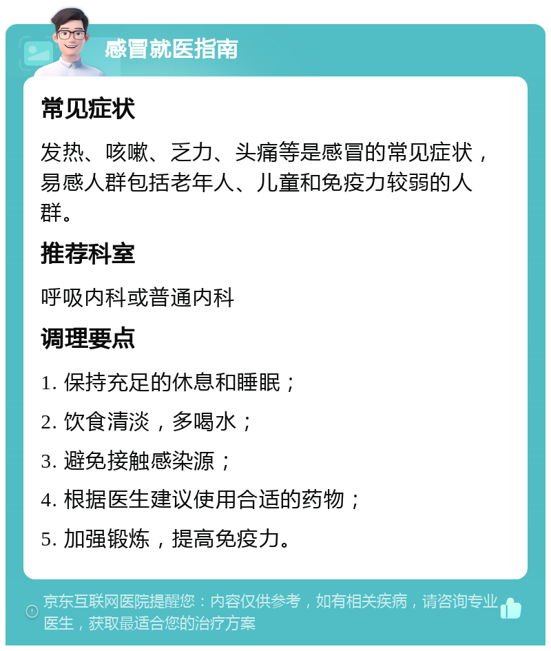 感冒就医指南 常见症状 发热、咳嗽、乏力、头痛等是感冒的常见症状，易感人群包括老年人、儿童和免疫力较弱的人群。 推荐科室 呼吸内科或普通内科 调理要点 1. 保持充足的休息和睡眠； 2. 饮食清淡，多喝水； 3. 避免接触感染源； 4. 根据医生建议使用合适的药物； 5. 加强锻炼，提高免疫力。