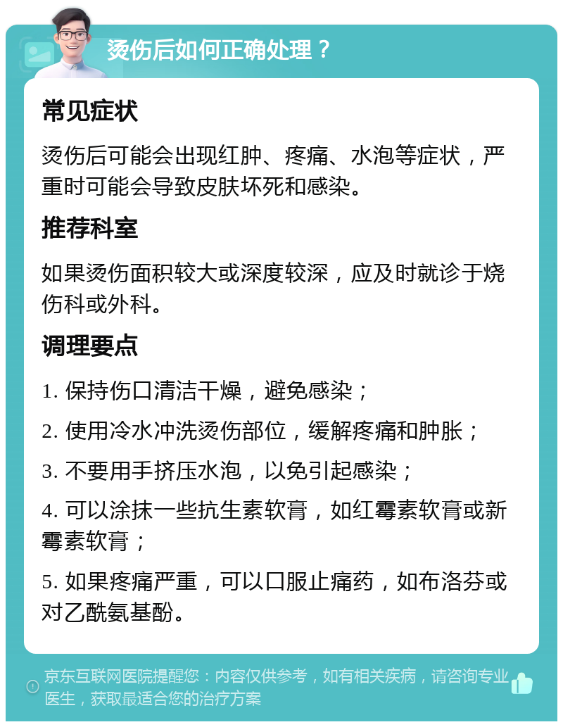 烫伤后如何正确处理？ 常见症状 烫伤后可能会出现红肿、疼痛、水泡等症状，严重时可能会导致皮肤坏死和感染。 推荐科室 如果烫伤面积较大或深度较深，应及时就诊于烧伤科或外科。 调理要点 1. 保持伤口清洁干燥，避免感染； 2. 使用冷水冲洗烫伤部位，缓解疼痛和肿胀； 3. 不要用手挤压水泡，以免引起感染； 4. 可以涂抹一些抗生素软膏，如红霉素软膏或新霉素软膏； 5. 如果疼痛严重，可以口服止痛药，如布洛芬或对乙酰氨基酚。